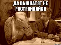 да выплатят не растраивайся 