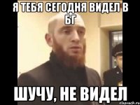 Я тебя сегодня видел в БГ Шучу, не видел