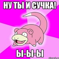 Ну ты и сучка! Ы-ы-ы