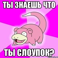 ты знаешь что ты слоупок?