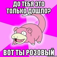 До тебя это только дошло? Вот ты розовый
