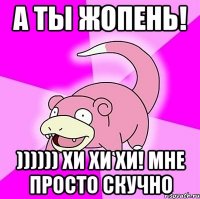 А ТЫ ЖОПЕНЬ! )))))) хи хи хи! мне просто скучно
