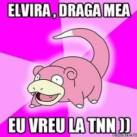 Elvira , draga mea eu vreu la tnn ))