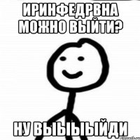 ИРИНФЕДРВНА МОЖНО ВЫЙТИ? НУ ВЫЫЫЫЙДИ