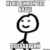 НЕ НУ ДИМОН ТЫ ВАЩЕ ПОЕХАВШИЙ