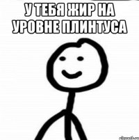 У тебя жир на уровне плинтуса 