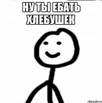 Ну ты ебать хлебушек 