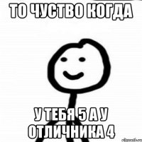 То чуство когда у тебя 5 а у отличника 4