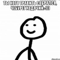 ты кого травить собрался, чебурег ходячий:-))) 