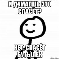 И думаешь это спасёт? Нет, спасёт бутылёк