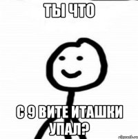 ТЫ ЧТО С 9 ВИТЕ ИТАШКИ УПАЛ?