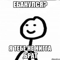 ебанулся? я тебе не нигга ,брат