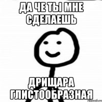 ДА ЧЕ ТЫ МНЕ СДЕЛАЕШЬ ДРИЩАРА ГЛИСТООБРАЗНАЯ