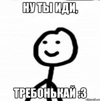 ну ты иди, требонькай :3