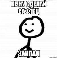 Не ну сделай сафтец заипал