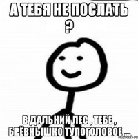 А тебя не послать ? В дальний лес , тебе , брёвнышко тупоголовое ...