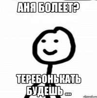 Аня болеет? Теребонькать будешь ...