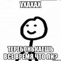 ухахах теребонькаешь все время что ли?