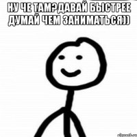 НУ ЧЕ ТАМ?ДАВАЙ БЫСТРЕЕ ДУМАЙ ЧЕМ ЗАНИМАТЬСЯ)) 