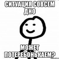 Ситуация совсем дно Может потеребонькаем?