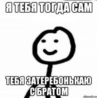 Я тебя тогда сам Тебя затеребонькаю с братом