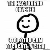 ты настолько охуенен что готов сам отсосать у себя