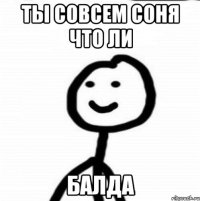 ТЫ СОВСЕМ СОНЯ ЧТО ЛИ БАЛДА