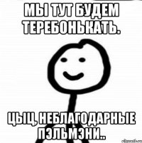 Мы тут будем теребонькать. Цыц, неблагодарные пэльмэни..