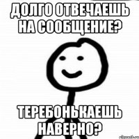 Долго отвечаешь на сообщение? Теребонькаешь наверно?