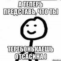 А теперь представь, что ты теребонькаешь отсасина )