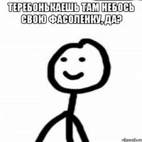 Теребонькаешь там небось свою фасоленку, да? 