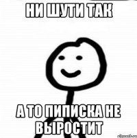 ни шути так а то пиписка не выростит