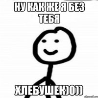 ну как же я без тебя хлебушек)0))