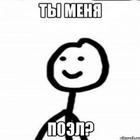 ты меня поэл?