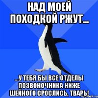 Над моей походкой ржут... ...у тебя бы все отделы позвоночника ниже шейного срослись, тварь!