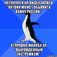 Наткнулся на видеозапись "Латвия может объявить войну России." Отправил жалобу за "вынужденный экстремизм".