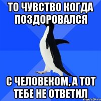 То чувство когда поздоровался с человеком, а тот тебе не ответил