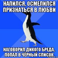 напился, осмелился признаться в любви наговорил дикого бреда, попал в чёрный список