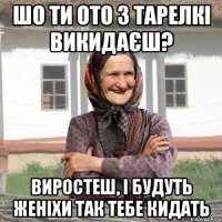 шо ти ото з тарелкі викидаєш? виростеш, і будуть женіхи так тебе кидать