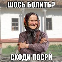 шось болить? сходи посри