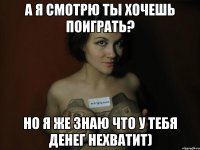 а я смотрю ты хочешь поиграть? но я же знаю что у тебя денег нехватит)