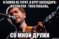 и лампа не горит, и врут календари, и если рок - твоя любовь, со мной дружи