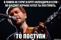 И лампа не горит,и врут календари,и если на бюджет юрфак хотел ты поступить, То поступи