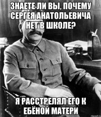 Знаете ли вы, почему Сергея Анатольевича нет в школе? Я расстрелял его к ебёной матери