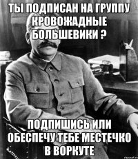 Ты подписан на группу кровожадные большевики ? Подпишись или обеспечу тебе местечко в Воркуте