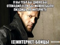 Я бы тебя бы давно бы отпиздил,если бы можно было пиздишь по интернету (С)интернет-бойцы