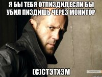 Я бы тебя отпиздил,если бы убил пиздишь через монитор (С)стэтхэм