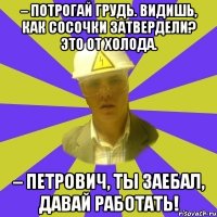 – Потрогай грудь. Видишь, как сосочки затвердели? Это от холода. – Петрович, ты заебал, давай работать!