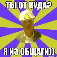 Ты от куда? Я из общаги))