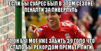 Если бы Суарес был в этом сезоне пеналти за Ливерпуль то он бы мог уже забить 39 голо что стало бы рекордом Премьер Лиги